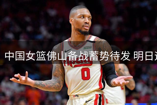 中国女篮佛山备战蓄势待发 明日迎战尼日利亚关键对决