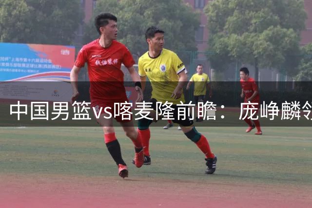 中国男篮vs喀麦隆前瞻：庞峥麟领衔后卫国手有望大战NBA现役球员