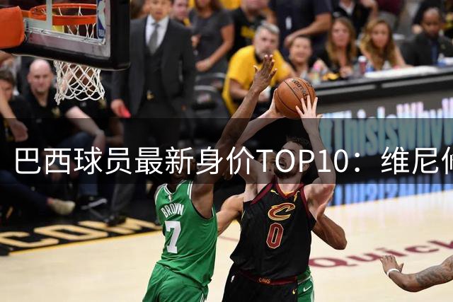巴西球员最新身价TOP10：维尼修斯1.4亿欧领衔，英超8人在榜
