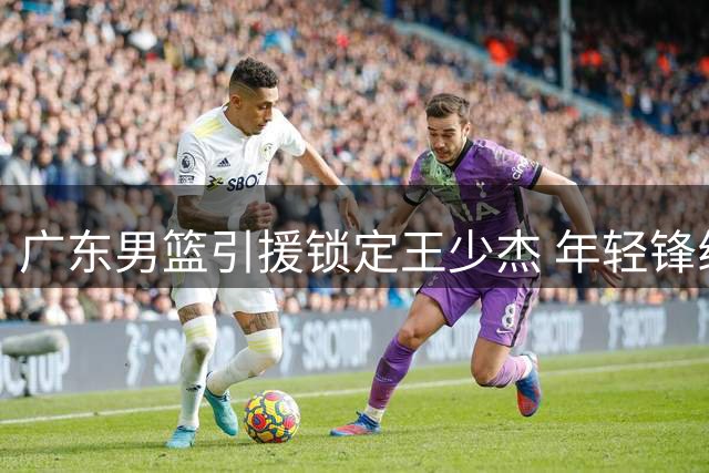 广东男篮引援锁定王少杰 年轻锋线黄明依或迎转机