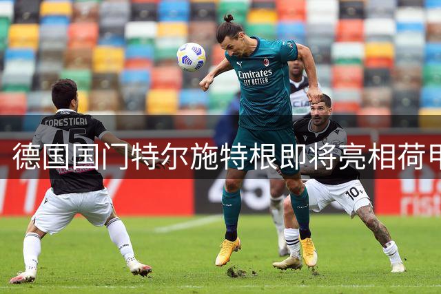 德国国门特尔施特根即将亮相荷甲 阿贾克斯完成重磅租借签约