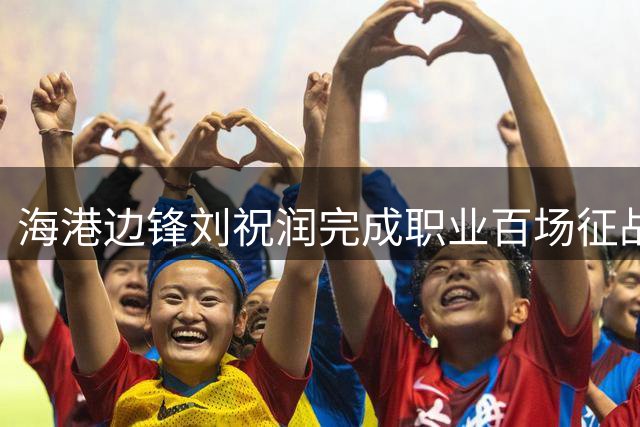 海港边锋刘祝润完成职业百场征战 贡献16球8助攻