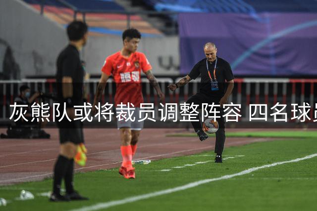 灰熊队或将裁员调整阵容 四名球员面临离队风险