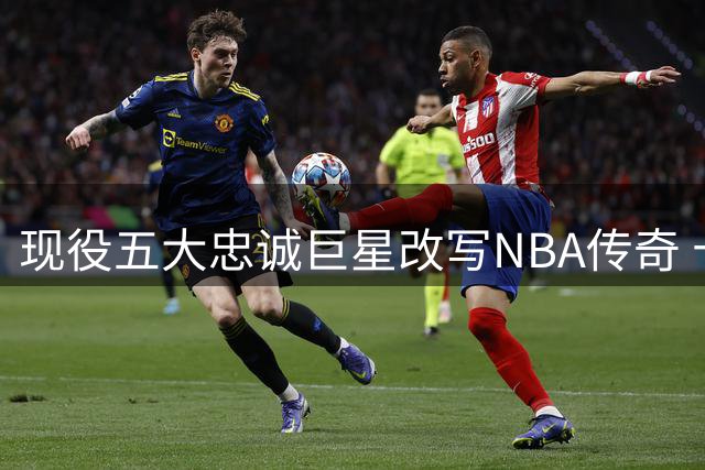 现役五大忠诚巨星改写NBA传奇 十年坚守已成联盟稀缺品
