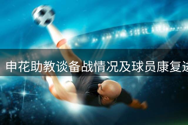 申花助教谈备战情况及球员康复进展