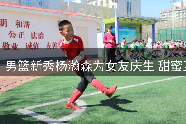 男篮新秀杨瀚森为女友庆生 甜蜜互动引关注