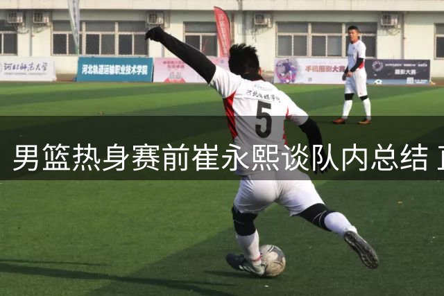 男篮热身赛前崔永熙谈队内总结 直言将考验训练成效