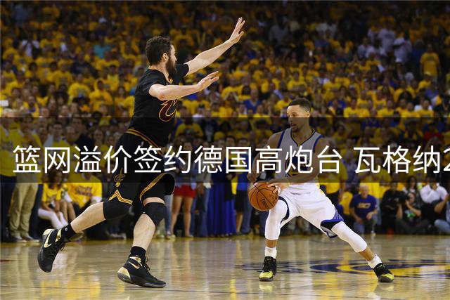 篮网溢价签约德国高炮台 瓦格纳2年1845万合同暗藏玄机