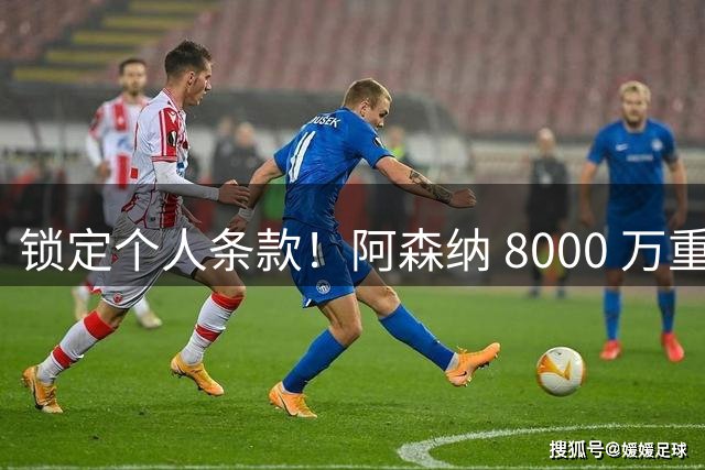 锁定个人条款！阿森纳 8000 万重磅报价，誓抢英超顶级巨星