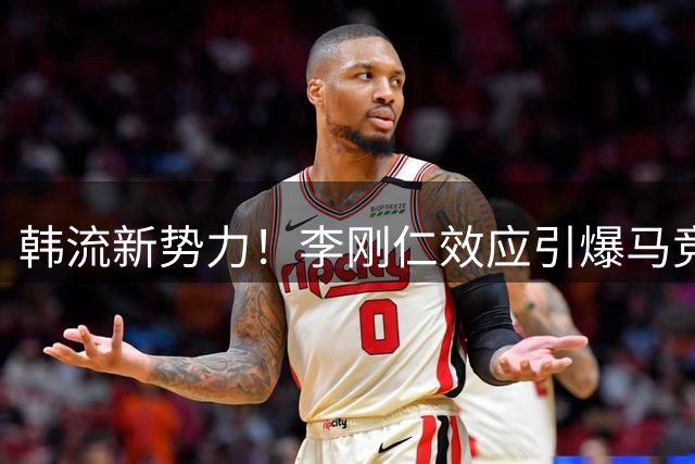 韩流新势力！李刚仁效应引爆马竞在韩商业版图扩张