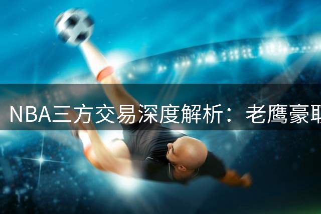 NBA三方交易深度解析：老鹰豪取铁卫，独行侠押宝状元郎重获新生